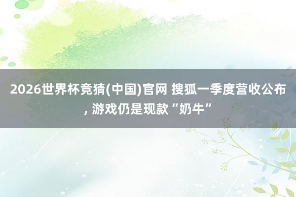 2026世界杯竞猜(中国)官网 搜狐一季度营收公布, 游戏仍是现款“奶牛”