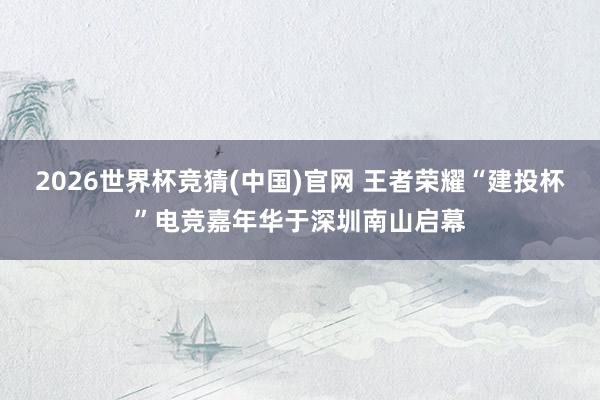 2026世界杯竞猜(中国)官网 王者荣耀“建投杯”电竞嘉年华于深圳南山启幕