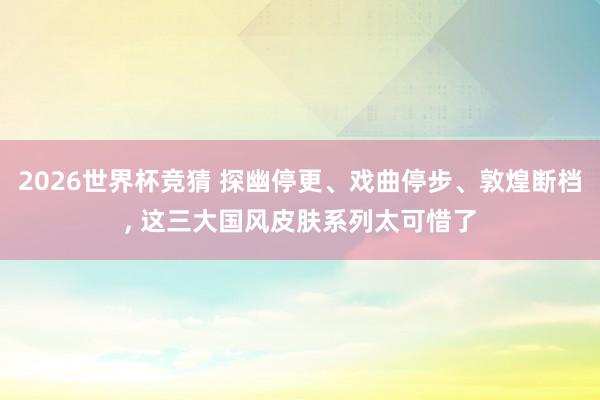 2026世界杯竞猜 探幽停更、戏曲停步、敦煌断档, 这三大国风皮肤系列太可惜了