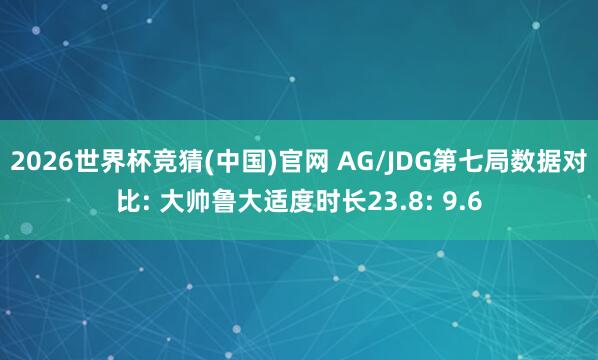 2026世界杯竞猜(中国)官网 AG/JDG第七局数据对比: 大帅鲁大适度时长23.8: 9.6