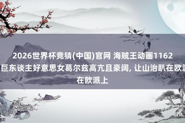 2026世界杯竞猜(中国)官网 海贼王动画1162话, 巨东谈主好意思女葛尔兹高亢且豪阔, 让山治趴在欧派上