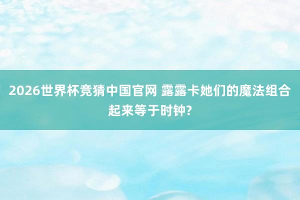 2026世界杯竞猜中国官网 露露卡她们的魔法组合起来等于时钟?