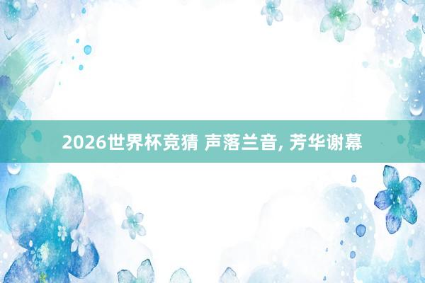 2026世界杯竞猜 声落兰音, 芳华谢幕