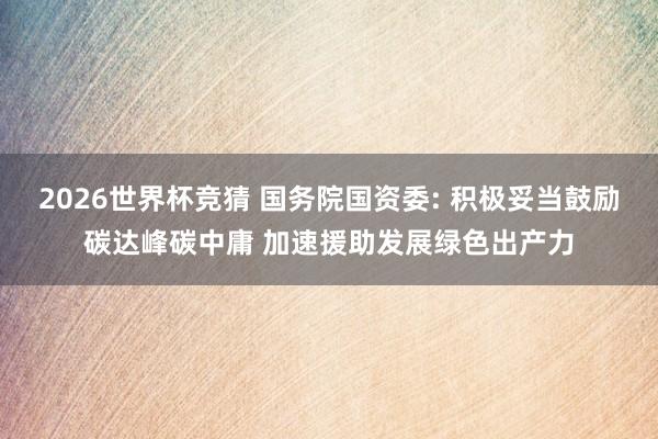 2026世界杯竞猜 国务院国资委: 积极妥当鼓励碳达峰碳中庸 加速援助发展绿色出产力