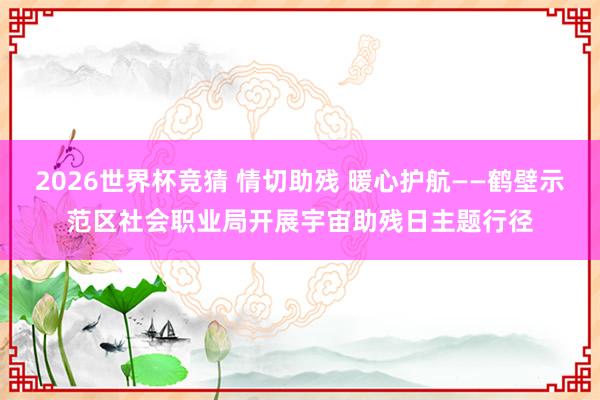 2026世界杯竞猜 情切助残 暖心护航——鹤壁示范区社会职业局开展宇宙助残日主题行径
