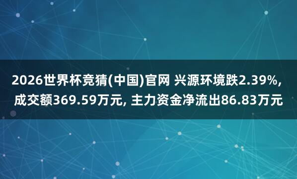 2026世界杯竞猜(中国)官网 兴源环境跌2.39%, 成交额369.59万元, 主力资金净流出86.83万元