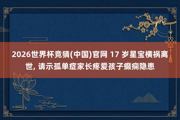 2026世界杯竞猜(中国)官网 17 岁星宝横祸离世, 请示孤单症家长疼爱孩子癫痫隐患