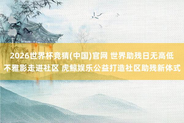 2026世界杯竞猜(中国)官网 世界助残日无高低不雅影走进社区 虎鲸娱乐公益打造社区助残新体式