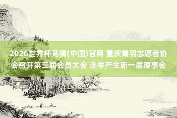 2026世界杯竞猜(中国)官网 重庆青羽志愿者协会召开第三届会员大会 选举产生新一届理事会