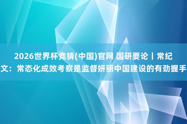 2026世界杯竞猜(中国)官网 国研要论丨常纪文:常态化成效考察是监督妍丽中国建设的有劲握手