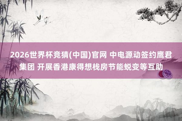 2026世界杯竞猜(中国)官网 中电源动签约鹰君集团 开展香港康得想栈房节能蜕变等互助