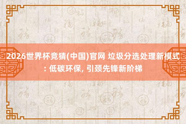 2026世界杯竞猜(中国)官网 垃圾分选处理新模式: 低碳环保, 引颈先锋新阶梯