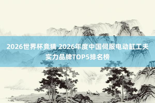 2026世界杯竞猜 2026年度中国伺服电动缸工夫实力品牌TOP5排名榜