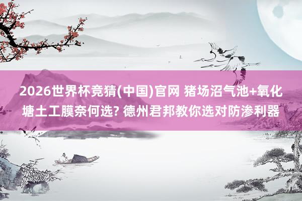 2026世界杯竞猜(中国)官网 猪场沼气池+氧化塘土工膜奈何选? 德州君邦教你选对防渗利器
