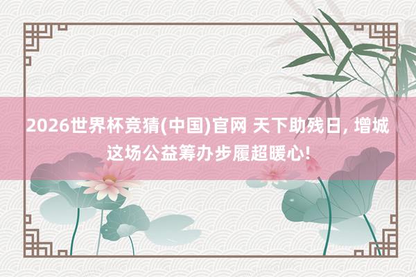 2026世界杯竞猜(中国)官网 天下助残日, 增城这场公益筹办步履超暖心!