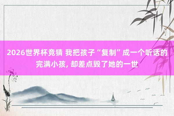 2026世界杯竞猜 我把孩子“复制”成一个听话的完满小孩, 却差点毁了她的一世
