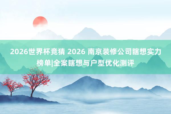 2026世界杯竞猜 2026 南京装修公司瞎想实力榜单|全案瞎想与户型优化测评