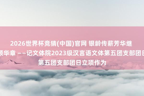 2026世界杯竞猜(中国)官网 银龄传薪芳华继 红歌寄志颂华章 ——记文体院2023级汉言语文体第五团支部团日立项作为