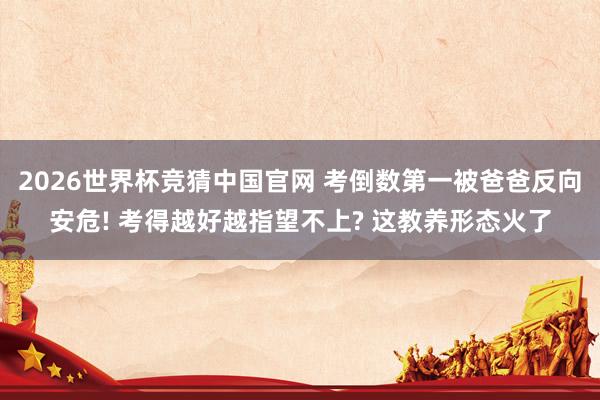 2026世界杯竞猜中国官网 考倒数第一被爸爸反向安危! 考得越好越指望不上? 这教养形态火了