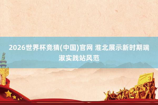 2026世界杯竞猜(中国)官网 淮北展示新时期端淑实践站风范