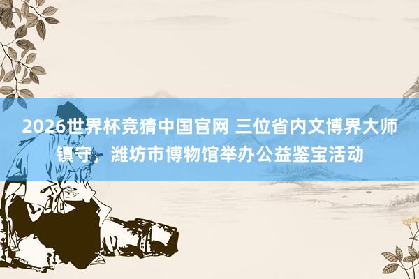2026世界杯竞猜中国官网 三位省内文博界大师镇守,潍坊市博物馆举办公益鉴宝活动