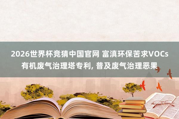 2026世界杯竞猜中国官网 富滇环保苦求VOCs有机废气治理塔专利, 普及废气治理恶果