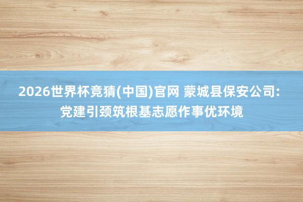 2026世界杯竞猜(中国)官网 蒙城县保安公司: 党建引颈筑根基志愿作事优环境