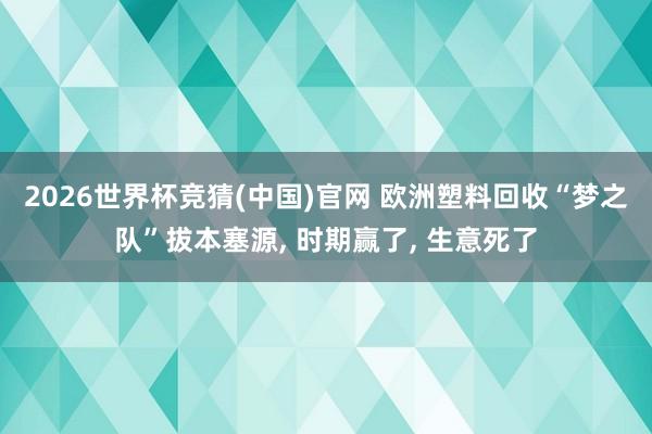 2026世界杯竞猜(中国)官网 欧洲塑料回收“梦之队”拔本塞源, 时期赢了, 生意死了