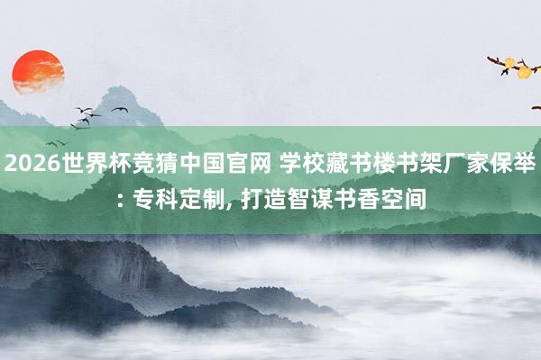 2026世界杯竞猜中国官网 学校藏书楼书架厂家保举: 专科定制, 打造智谋书香空间