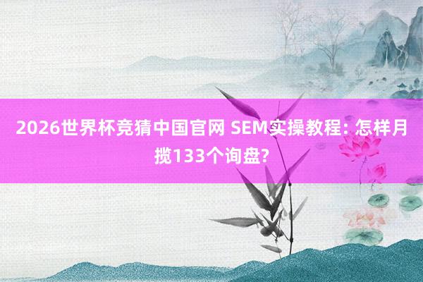 2026世界杯竞猜中国官网 SEM实操教程: 怎样月揽133个询盘?
