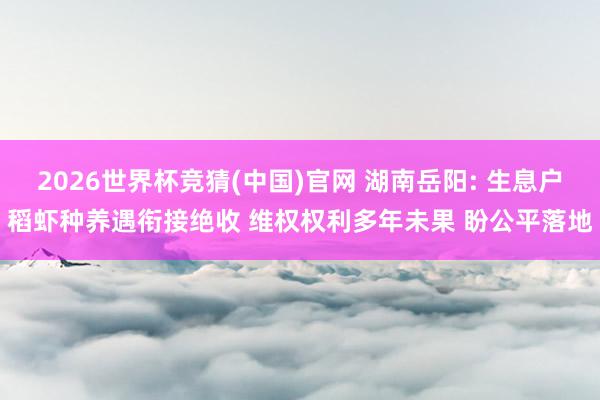 2026世界杯竞猜(中国)官网 湖南岳阳: 生息户稻虾种养遇衔接绝收 维权权利多年未果 盼公平落地