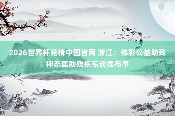 2026世界杯竞猜中国官网 浙江:体彩公益助残神态匡助残疾东谈摆布事