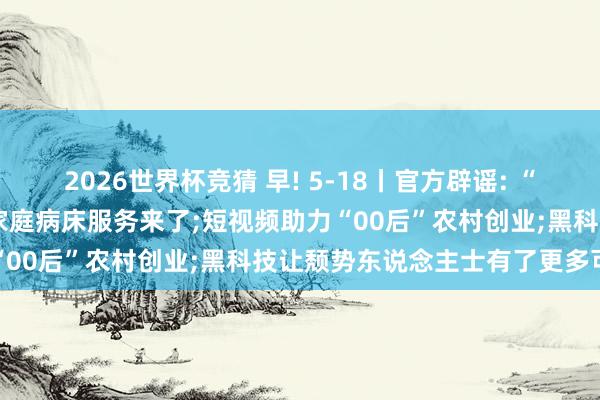 2026世界杯竞猜 早! 5-18丨官方辟谣: “北京市待业金鼎新”装假;家庭病床服务来了;短视频助力“00后”农村创业;黑科技让颓势东说念主士有了更多可能