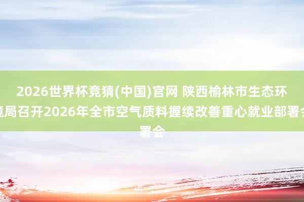 2026世界杯竞猜(中国)官网 陕西榆林市生态环境局召开2026年全市空气质料握续改善重心就业部署会