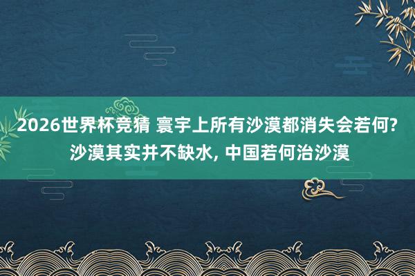 2026世界杯竞猜 寰宇上所有沙漠都消失会若何? 沙漠其实并不缺水, 中国若何治沙漠