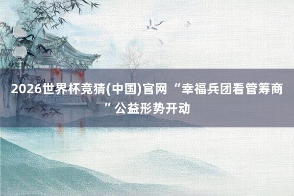 2026世界杯竞猜(中国)官网 “幸福兵团看管筹商”公益形势开动