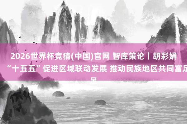 2026世界杯竞猜(中国)官网 智库策论丨胡彩娟:“十五五”促进区域联动发展 推动民族地区共同富足
