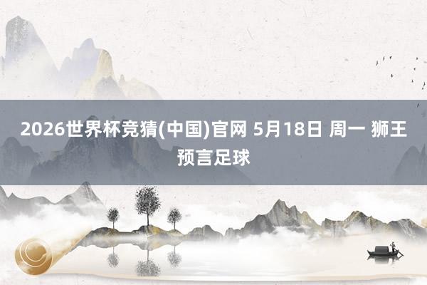 2026世界杯竞猜(中国)官网 5月18日 周一 狮王预言足球