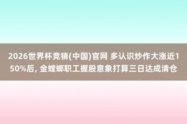 2026世界杯竞猜(中国)官网 多认识炒作大涨近150%后, 金螳螂职工握股意象打算三日达成清仓