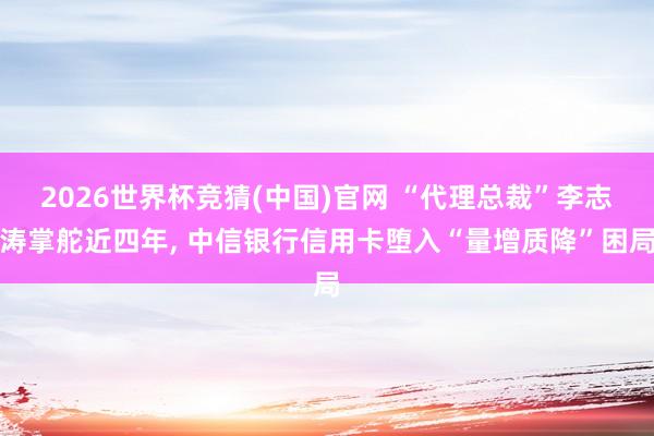 2026世界杯竞猜(中国)官网 “代理总裁”李志涛掌舵近四年, 中信银行信用卡堕入“量增质降”困局