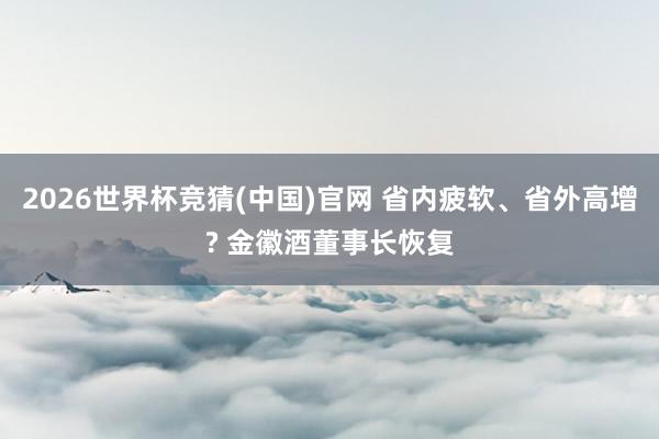 2026世界杯竞猜(中国)官网 省内疲软、省外高增? 金徽酒董事长恢复