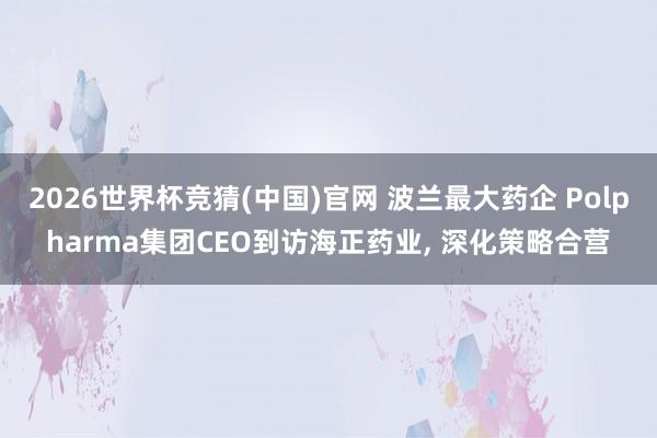 2026世界杯竞猜(中国)官网 波兰最大药企 Polpharma集团CEO到访海正药业, 深化策略合营
