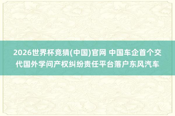 2026世界杯竞猜(中国)官网 中国车企首个交代国外学问产权纠纷责任平台落户东风汽车