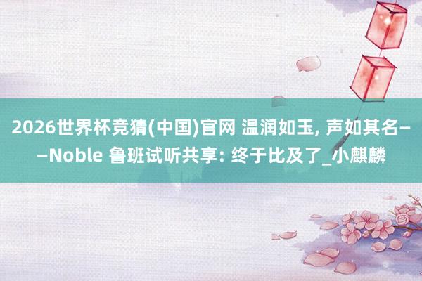 2026世界杯竞猜(中国)官网 温润如玉, 声如其名——Noble 鲁班试听共享: 终于比及了_小麒麟
