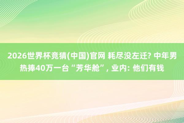 2026世界杯竞猜(中国)官网 耗尽没左迁? 中年男热捧40万一台“芳华舱”, 业内: 他们有钱