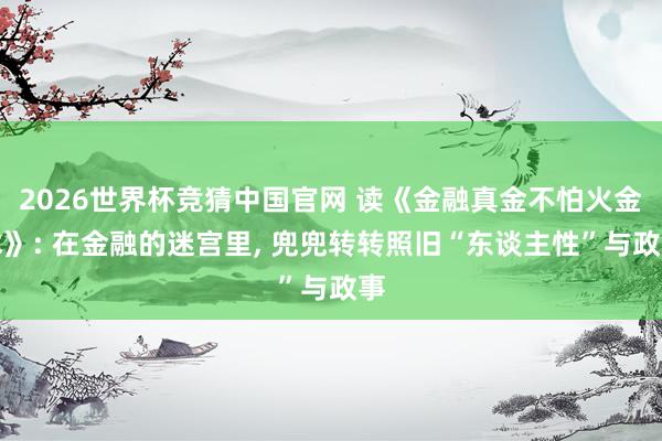 2026世界杯竞猜中国官网 读《金融真金不怕火金术》: 在金融的迷宫里, 兜兜转转照旧“东谈主性”与政事