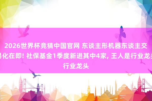 2026世界杯竞猜中国官网 东谈主形机器东谈主交易化在即! 社保基金1季度新进其中4家, 王人是行业龙头