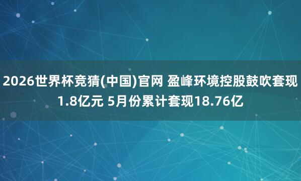 2026世界杯竞猜(中国)官网 盈峰环境控股鼓吹套现1.8亿元 5月份累计套现18.76亿