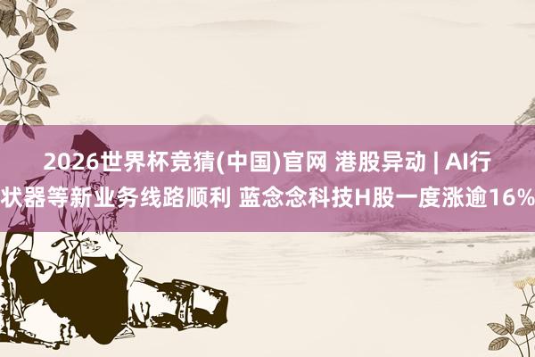2026世界杯竞猜(中国)官网 港股异动 | AI行状器等新业务线路顺利 蓝念念科技H股一度涨逾16%
