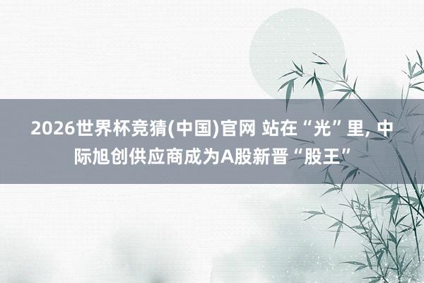 2026世界杯竞猜(中国)官网 站在“光”里， 中际旭创供应商成为A股新晋“股王”